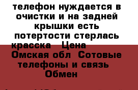  телефон нуждается в очистки и на задней крышки есть потертости стерлась красска › Цена ­ 3 500 - Омская обл. Сотовые телефоны и связь » Обмен   